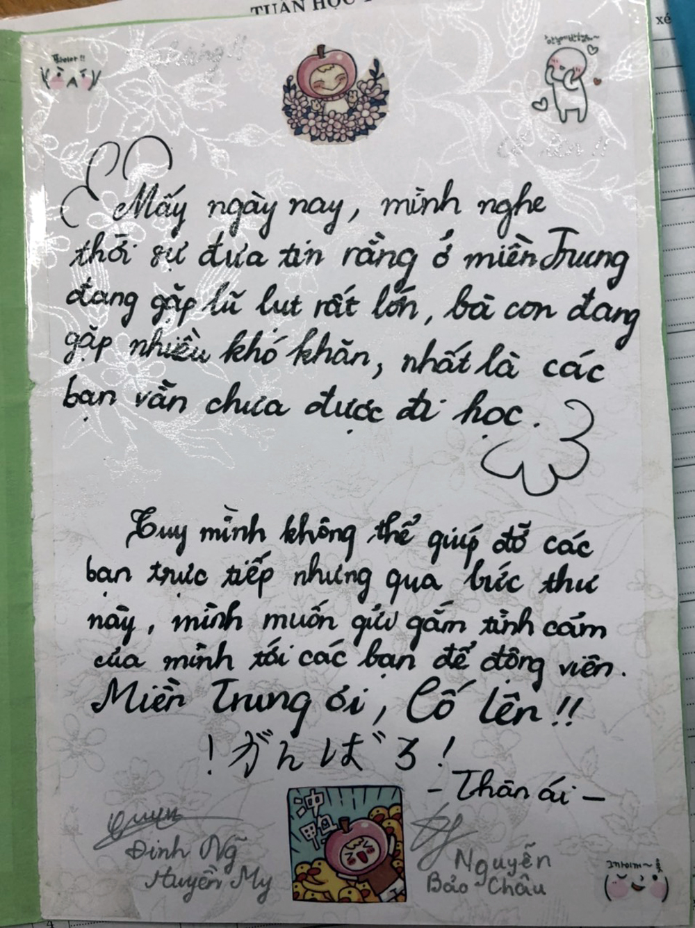 Nguyễn Bảo Châu và Đinh Nguyễn Huyền My (Trường Trung học cơ sở Chu Văn An) nhắn gửi trong tấm bưu thiếp của mình: “Mấy ngày nay mình nghe thời sự đưa tin rằng, ở miền Trung đang gặp lũ lụt rất lớn. Bà con đang gặp nhiều khó khăn, nhất là các bạn vẫn chưa được đi học. Tuy mình không thể giúp đỡ các bạn trực tiếp. Nhưng qua lá thư này, mình muốn gửi gắm tình cảm của mình tới các bạn để động viên. Miền Trung ơi cố lên!”